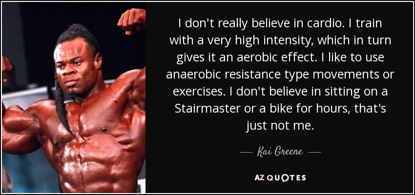 I don't really believe in cardio. I train with a very high intensity, which in turn gives it an aerobic effect. I like to use anaerobic resistance type movements or exercises. I don't believe in sitting on a Stairmaster or a bike for hours, that's just not me. - Kai Greene