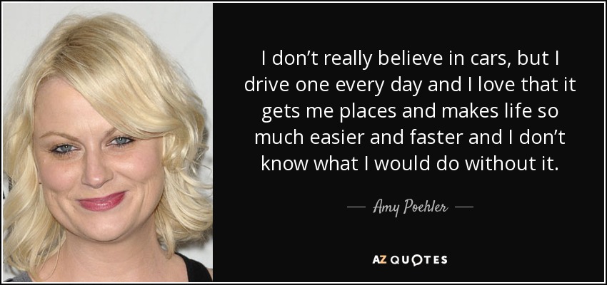 I don’t really believe in cars, but I drive one every day and I love that it gets me places and makes life so much easier and faster and I don’t know what I would do without it. - Amy Poehler