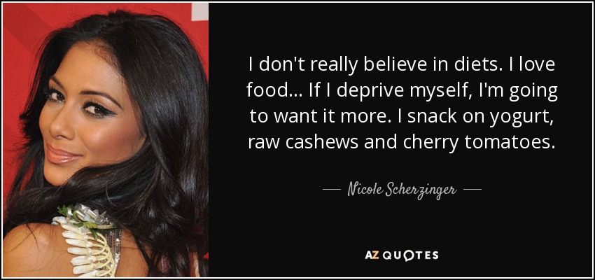 I don't really believe in diets. I love food... If I deprive myself, I'm going to want it more. I snack on yogurt, raw cashews and cherry tomatoes. - Nicole Scherzinger