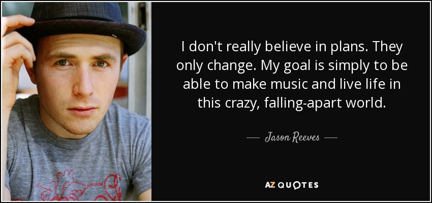 I don't really believe in plans. They only change. My goal is simply to be able to make music and live life in this crazy, falling-apart world. - Jason Reeves