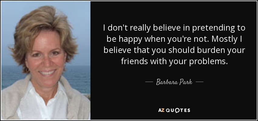I don't really believe in pretending to be happy when you're not. Mostly I believe that you should burden your friends with your problems. - Barbara Park