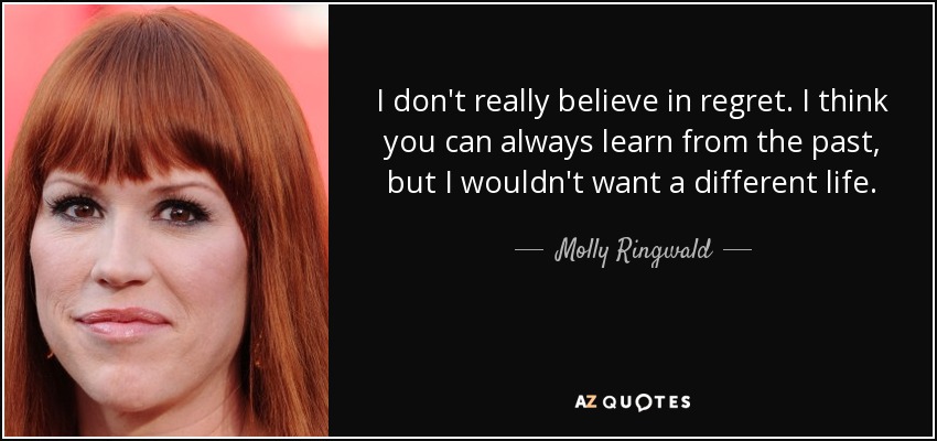 I don't really believe in regret. I think you can always learn from the past, but I wouldn't want a different life. - Molly Ringwald