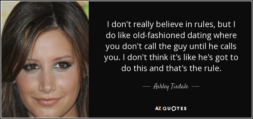 I don't really believe in rules, but I do like old-fashioned dating where you don't call the guy until he calls you. I don't think it's like he's got to do this and that's the rule. - Ashley Tisdale