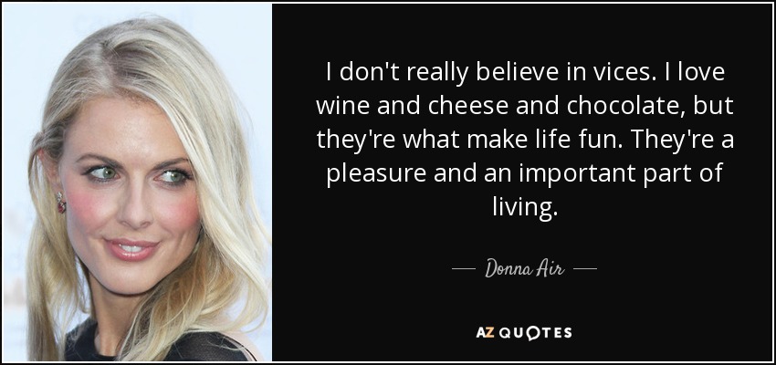 I don't really believe in vices. I love wine and cheese and chocolate, but they're what make life fun. They're a pleasure and an important part of living. - Donna Air
