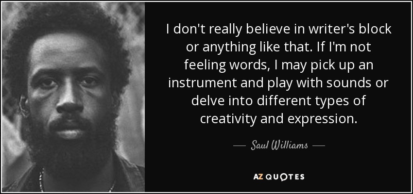 I don't really believe in writer's block or anything like that. If I'm not feeling words, I may pick up an instrument and play with sounds or delve into different types of creativity and expression. - Saul Williams