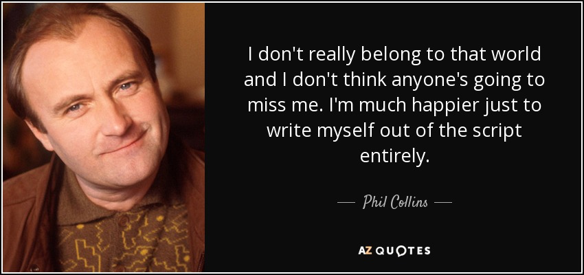 I don't really belong to that world and I don't think anyone's going to miss me. I'm much happier just to write myself out of the script entirely. - Phil Collins