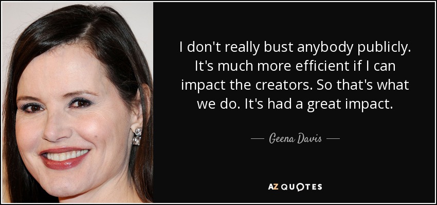 I don't really bust anybody publicly. It's much more efficient if I can impact the creators. So that's what we do. It's had a great impact. - Geena Davis