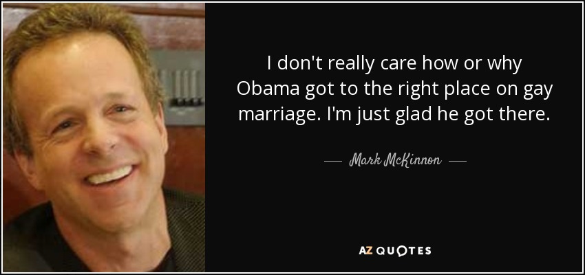 I don't really care how or why Obama got to the right place on gay marriage. I'm just glad he got there. - Mark McKinnon
