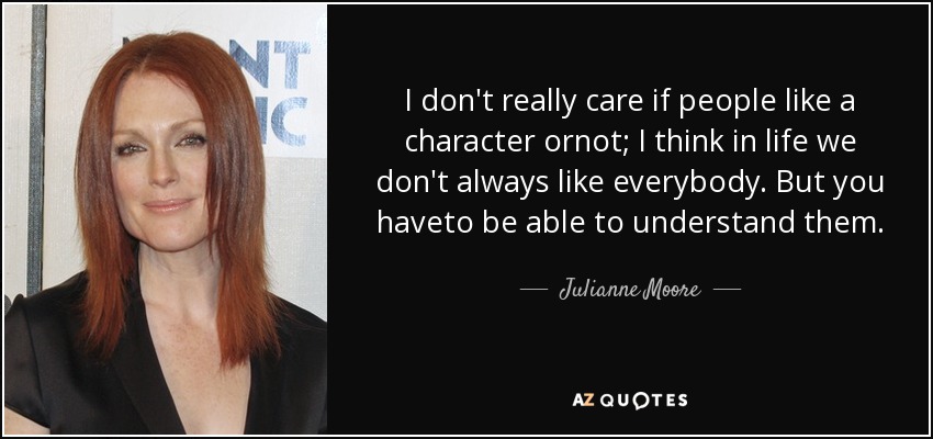 I don't really care if people like a character ornot; I think in life we don't always like everybody. But you haveto be able to understand them. - Julianne Moore