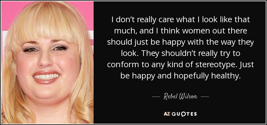 I don’t really care what I look like that much, and I think women out there should just be happy with the way they look. They shouldn’t really try to conform to any kind of stereotype. Just be happy and hopefully healthy. - Rebel Wilson