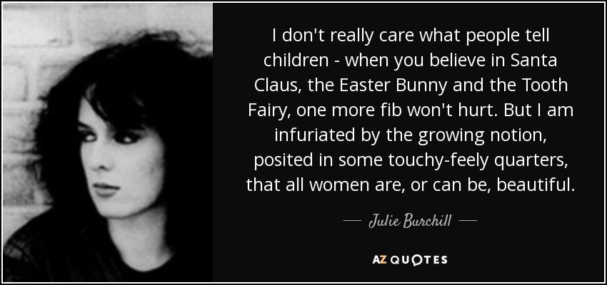 I don't really care what people tell children - when you believe in Santa Claus, the Easter Bunny and the Tooth Fairy, one more fib won't hurt. But I am infuriated by the growing notion, posited in some touchy-feely quarters, that all women are, or can be, beautiful. - Julie Burchill