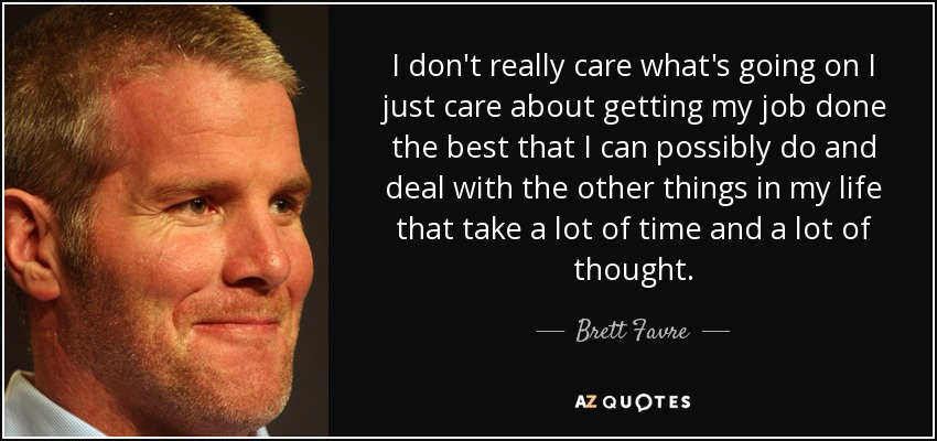 I don't really care what's going on I just care about getting my job done the best that I can possibly do and deal with the other things in my life that take a lot of time and a lot of thought. - Brett Favre