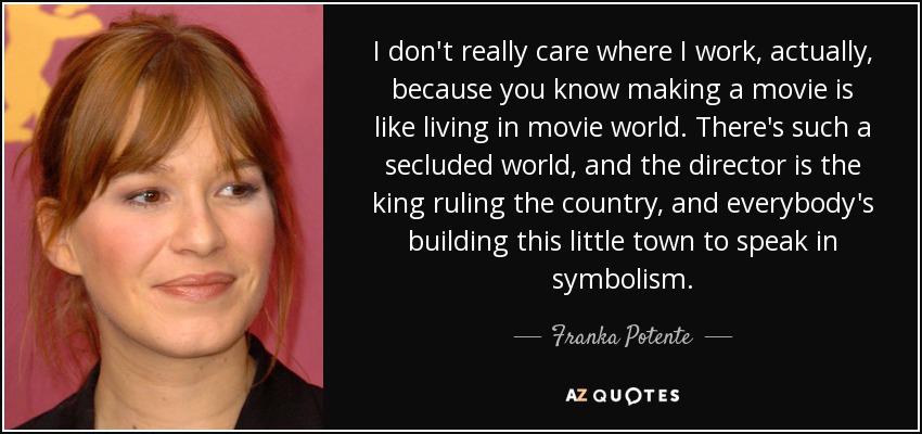 I don't really care where I work, actually, because you know making a movie is like living in movie world. There's such a secluded world, and the director is the king ruling the country, and everybody's building this little town to speak in symbolism. - Franka Potente