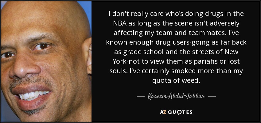 I don't really care who's doing drugs in the NBA as long as the scene isn't adversely affecting my team and teammates. I've known enough drug users-going as far back as grade school and the streets of New York-not to view them as pariahs or lost souls. I've certainly smoked more than my quota of weed. - Kareem Abdul-Jabbar