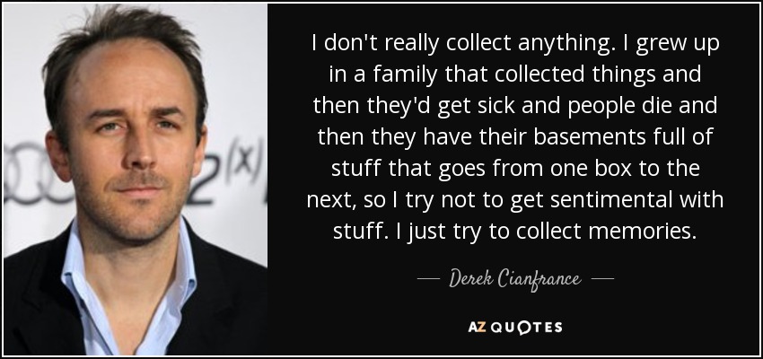 I don't really collect anything. I grew up in a family that collected things and then they'd get sick and people die and then they have their basements full of stuff that goes from one box to the next, so I try not to get sentimental with stuff. I just try to collect memories. - Derek Cianfrance