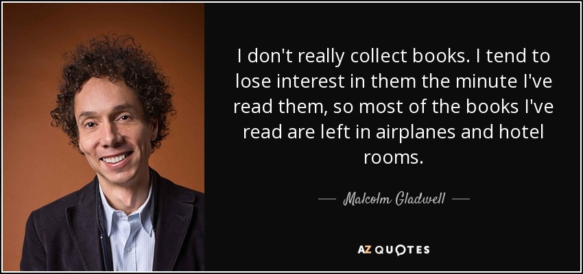 I don't really collect books. I tend to lose interest in them the minute I've read them, so most of the books I've read are left in airplanes and hotel rooms. - Malcolm Gladwell