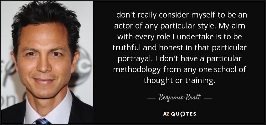 I don't really consider myself to be an actor of any particular style. My aim with every role I undertake is to be truthful and honest in that particular portrayal. I don't have a particular methodology from any one school of thought or training. - Benjamin Bratt