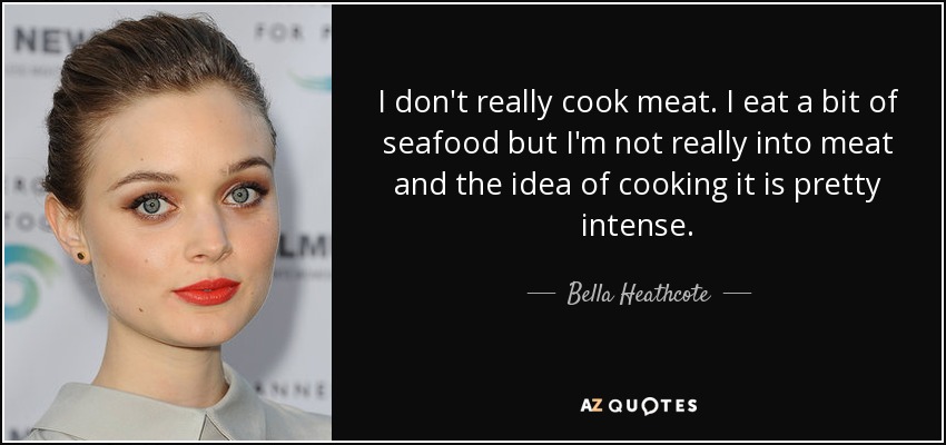 I don't really cook meat. I eat a bit of seafood but I'm not really into meat and the idea of cooking it is pretty intense. - Bella Heathcote