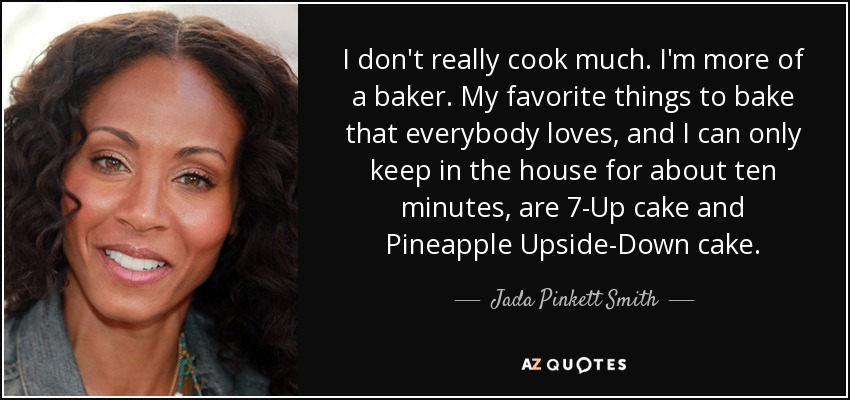I don't really cook much. I'm more of a baker. My favorite things to bake that everybody loves, and I can only keep in the house for about ten minutes, are 7-Up cake and Pineapple Upside-Down cake. - Jada Pinkett Smith