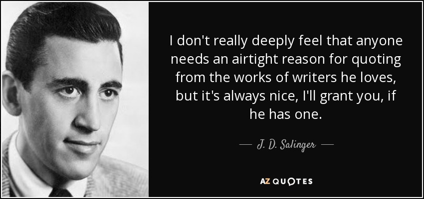 I don't really deeply feel that anyone needs an airtight reason for quoting from the works of writers he loves, but it's always nice, I'll grant you, if he has one. - J. D. Salinger