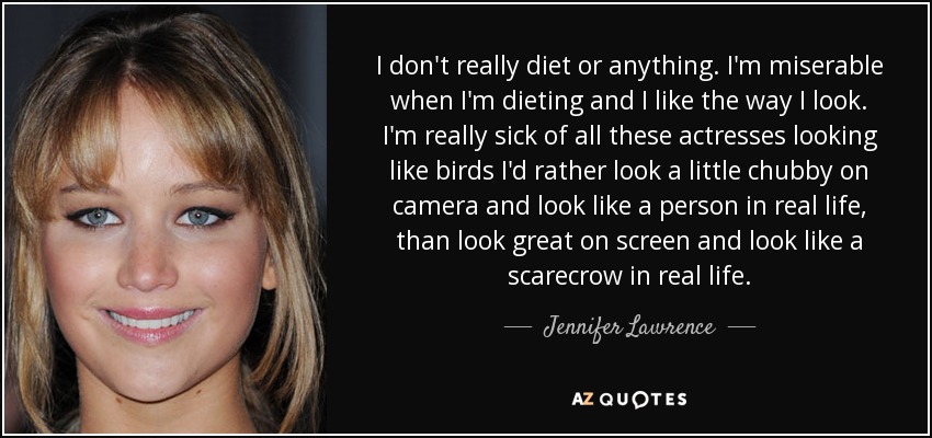 I don't really diet or anything. I'm miserable when I'm dieting and I like the way I look. I'm really sick of all these actresses looking like birds I'd rather look a little chubby on camera and look like a person in real life, than look great on screen and look like a scarecrow in real life. - Jennifer Lawrence