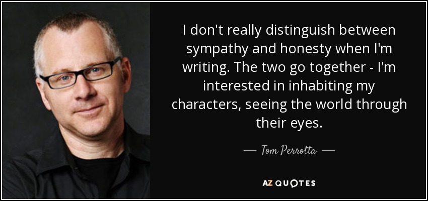 I don't really distinguish between sympathy and honesty when I'm writing. The two go together - I'm interested in inhabiting my characters, seeing the world through their eyes. - Tom Perrotta