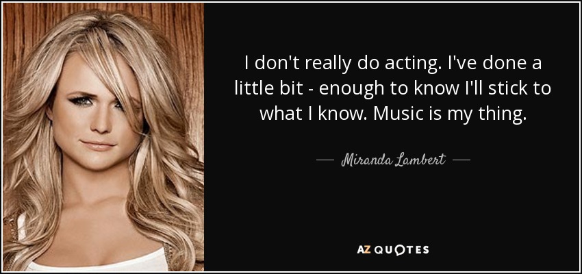I don't really do acting. I've done a little bit - enough to know I'll stick to what I know. Music is my thing. - Miranda Lambert