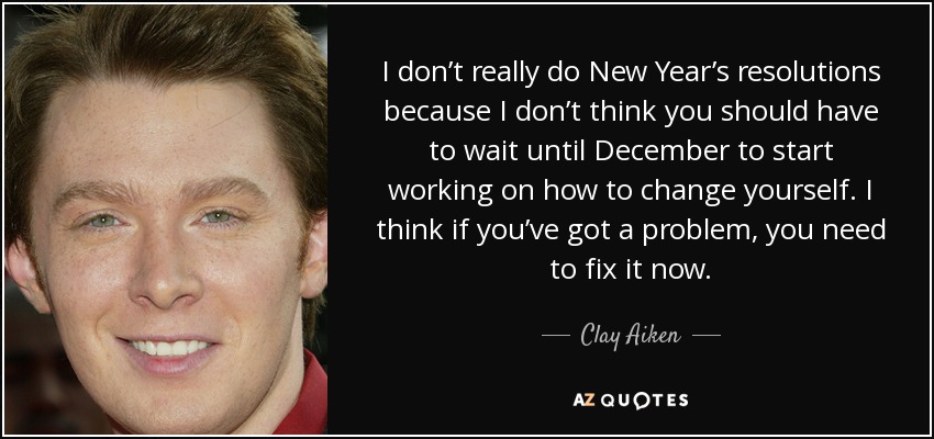 I don’t really do New Year’s resolutions because I don’t think you should have to wait until December to start working on how to change yourself. I think if you’ve got a problem, you need to fix it now. - Clay Aiken