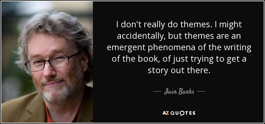 I don't really do themes. I might accidentally, but themes are an emergent phenomena of the writing of the book, of just trying to get a story out there. - Iain Banks