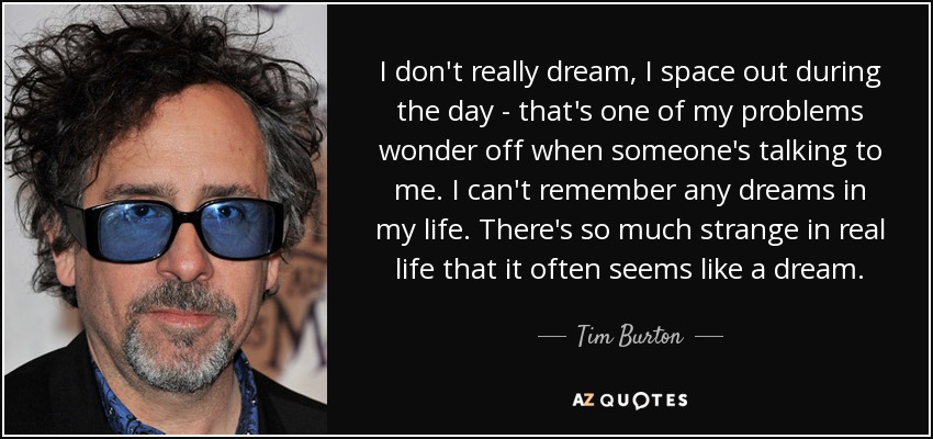 I don't really dream, I space out during the day - that's one of my problems wonder off when someone's talking to me. I can't remember any dreams in my life. There's so much strange in real life that it often seems like a dream. - Tim Burton