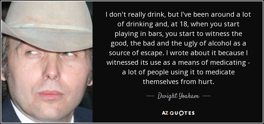 I don't really drink, but I've been around a lot of drinking and, at 18, when you start playing in bars, you start to witness the good, the bad and the ugly of alcohol as a source of escape. I wrote about it because I witnessed its use as a means of medicating - a lot of people using it to medicate themselves from hurt. - Dwight Yoakam