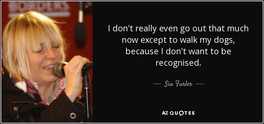 I don't really even go out that much now except to walk my dogs, because I don't want to be recognised. - Sia Furler