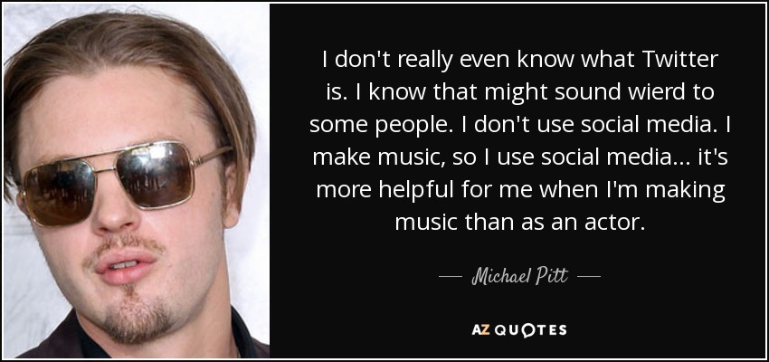 I don't really even know what Twitter is. I know that might sound wierd to some people. I don't use social media. I make music, so I use social media... it's more helpful for me when I'm making music than as an actor. - Michael Pitt