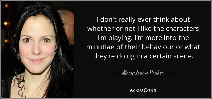 I don't really ever think about whether or not I like the characters I'm playing. I'm more into the minutiae of their behaviour or what they're doing in a certain scene. - Mary-Louise Parker