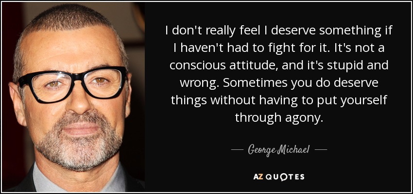 I don't really feel I deserve something if I haven't had to fight for it. It's not a conscious attitude, and it's stupid and wrong. Sometimes you do deserve things without having to put yourself through agony. - George Michael