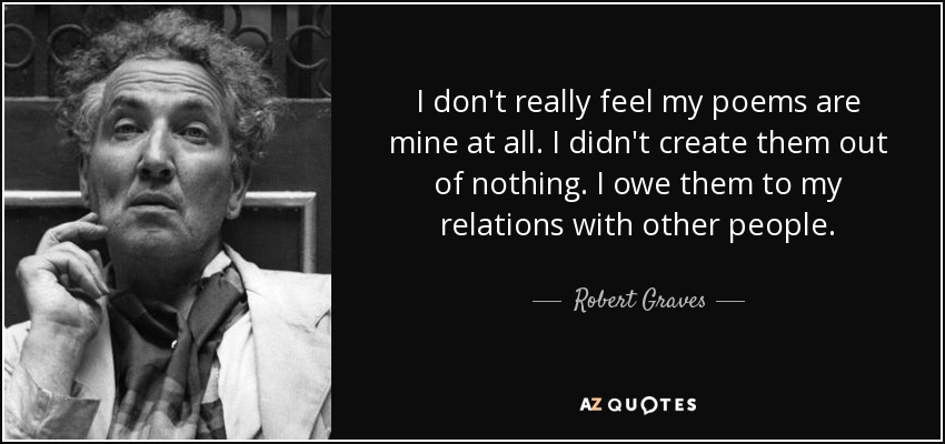I don't really feel my poems are mine at all. I didn't create them out of nothing. I owe them to my relations with other people. - Robert Graves