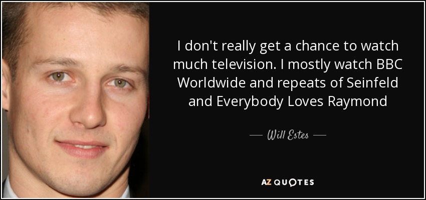 I don't really get a chance to watch much television. I mostly watch BBC Worldwide and repeats of Seinfeld and Everybody Loves Raymond - Will Estes