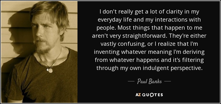 I don't really get a lot of clarity in my everyday life and my interactions with people. Most things that happen to me aren't very straightforward. They're either vastly confusing, or I realize that I'm inventing whatever meaning I'm deriving from whatever happens and it's filtering through my own indulgent perspective. - Paul Banks