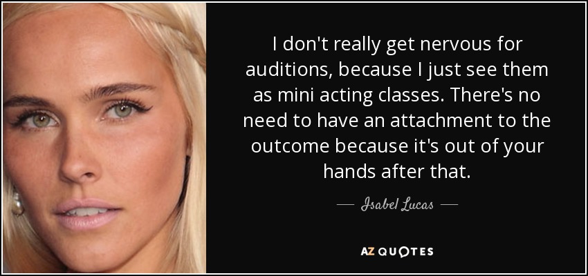 I don't really get nervous for auditions, because I just see them as mini acting classes. There's no need to have an attachment to the outcome because it's out of your hands after that. - Isabel Lucas