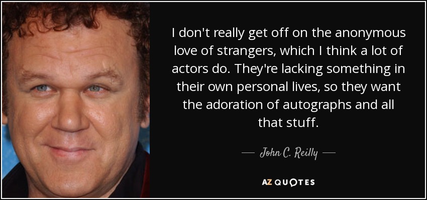 I don't really get off on the anonymous love of strangers, which I think a lot of actors do. They're lacking something in their own personal lives, so they want the adoration of autographs and all that stuff. - John C. Reilly