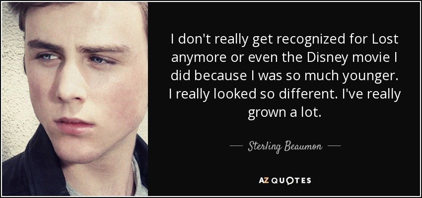 I don't really get recognized for Lost anymore or even the Disney movie I did because I was so much younger. I really looked so different. I've really grown a lot. - Sterling Beaumon