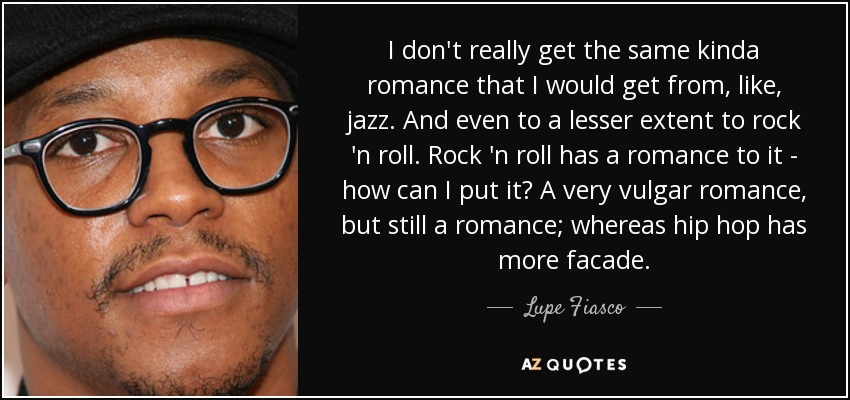 I don't really get the same kinda romance that I would get from, like, jazz. And even to a lesser extent to rock 'n roll. Rock 'n roll has a romance to it - how can I put it? A very vulgar romance, but still a romance; whereas hip hop has more facade. - Lupe Fiasco