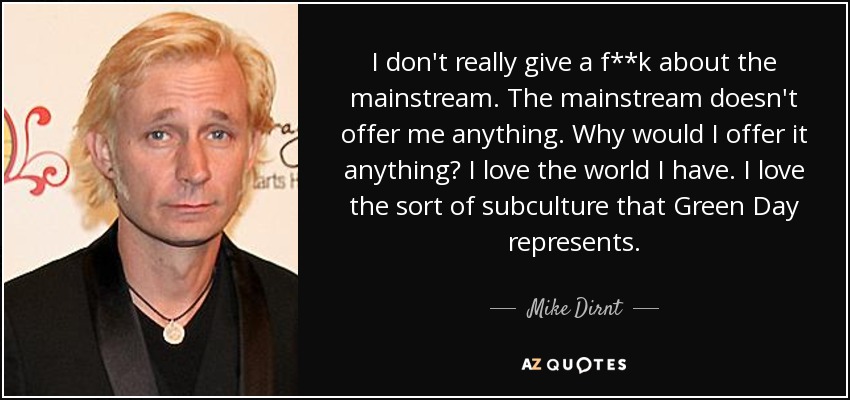 I don't really give a f**k about the mainstream. The mainstream doesn't offer me anything. Why would I offer it anything? I love the world I have. I love the sort of subculture that Green Day represents. - Mike Dirnt