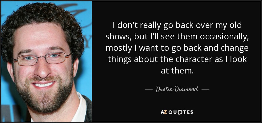 I don't really go back over my old shows, but I'll see them occasionally, mostly I want to go back and change things about the character as I look at them. - Dustin Diamond