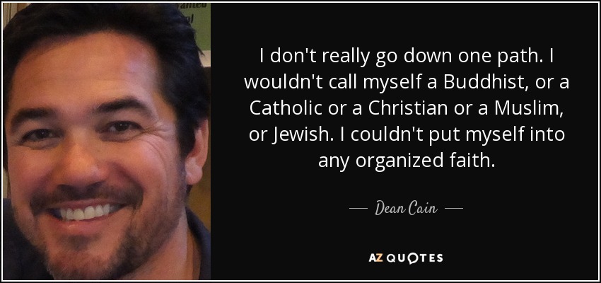 I don't really go down one path. I wouldn't call myself a Buddhist, or a Catholic or a Christian or a Muslim, or Jewish. I couldn't put myself into any organized faith. - Dean Cain