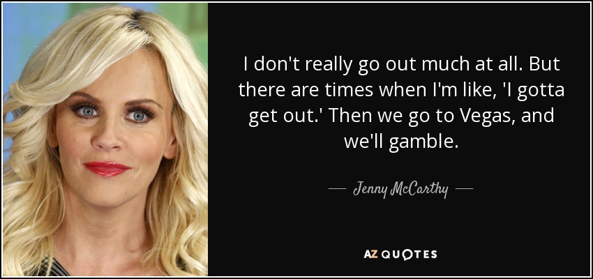 I don't really go out much at all. But there are times when I'm like, 'I gotta get out.' Then we go to Vegas, and we'll gamble. - Jenny McCarthy