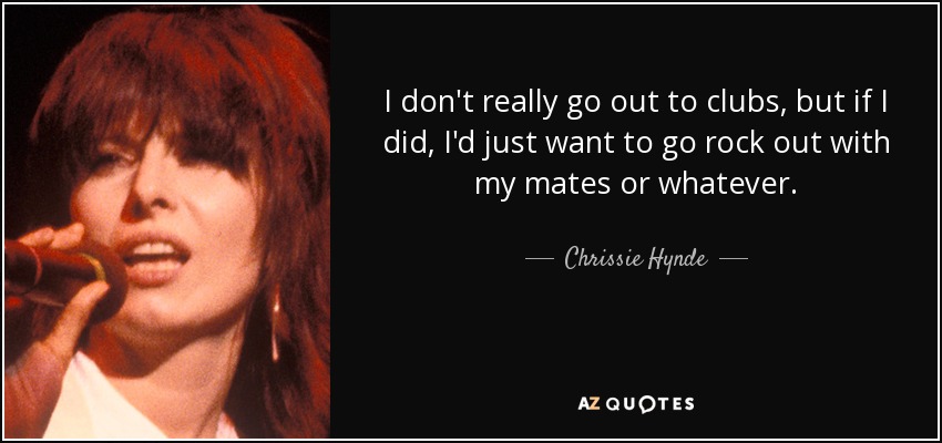I don't really go out to clubs, but if I did, I'd just want to go rock out with my mates or whatever. - Chrissie Hynde