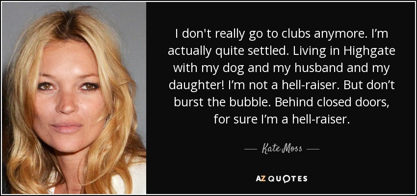 I don't really go to clubs anymore. I’m actually quite settled. Living in Highgate with my dog and my husband and my daughter! I’m not a hell-raiser. But don’t burst the bubble. Behind closed doors, for sure I’m a hell-raiser. - Kate Moss