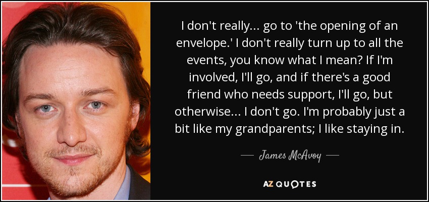I don't really... go to 'the opening of an envelope.' I don't really turn up to all the events, you know what I mean? If I'm involved, I'll go, and if there's a good friend who needs support, I'll go, but otherwise... I don't go. I'm probably just a bit like my grandparents; I like staying in. - James McAvoy