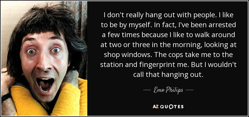 I don't really hang out with people. I like to be by myself. In fact, I've been arrested a few times because I like to walk around at two or three in the morning, looking at shop windows. The cops take me to the station and fingerprint me. But I wouldn't call that hanging out. - Emo Philips